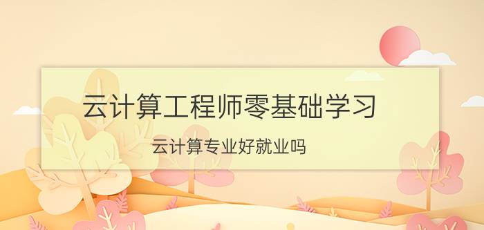 云计算工程师零基础学习 云计算专业好就业吗？